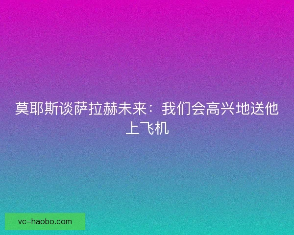 莫耶斯谈萨拉赫未来：我们会高兴地送他上飞机
