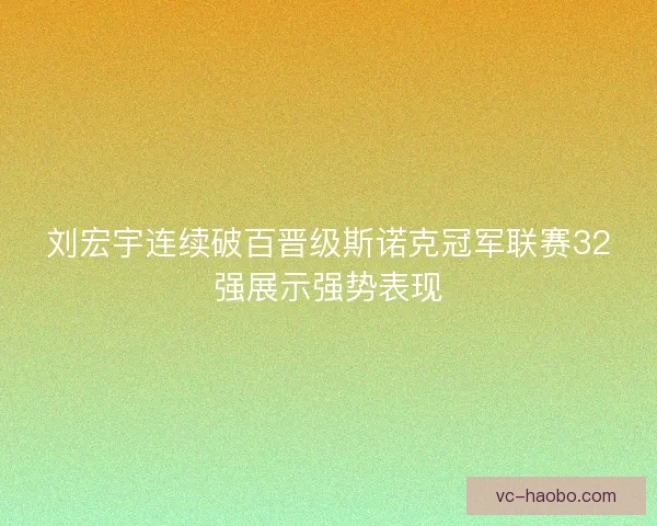 刘宏宇连续破百晋级斯诺克冠军联赛32强展示强势表现